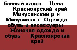 банный халат  › Цена ­ 400 - Красноярский край, Минусинский р-н, Минусинск г. Одежда, обувь и аксессуары » Женская одежда и обувь   . Красноярский край